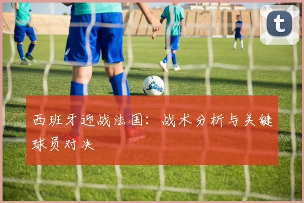 西班牙迎战法国：战术分析与关键球员对决