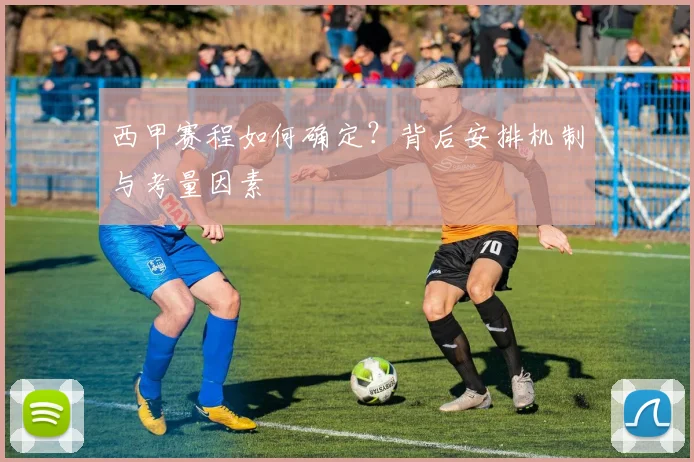 西甲赛程如何确定？背后安排机制与考量因素