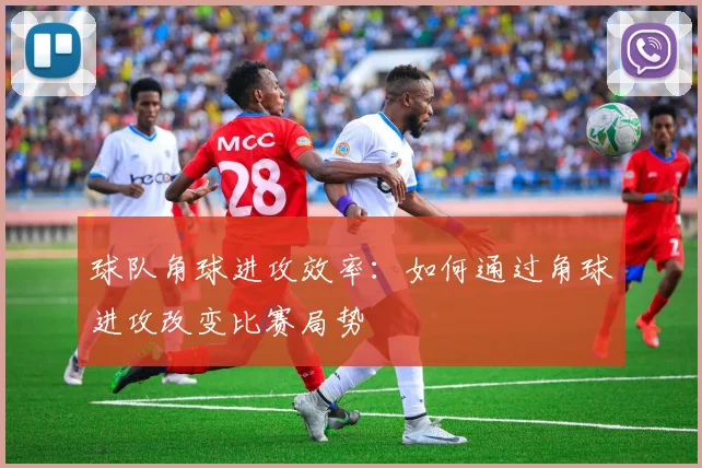 球队角球进攻效率:如何通过角球进攻改变比赛局势